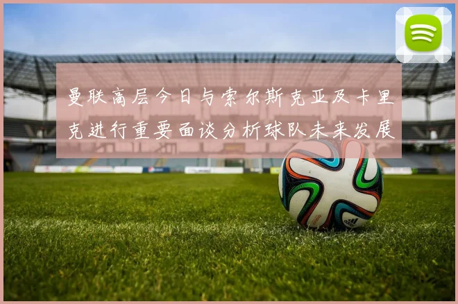 曼联高层今日与索尔斯克亚及卡里克进行重要面谈分析球队未来发展方向