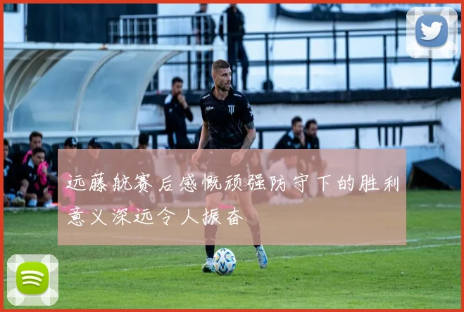 远藤航赛后感慨顽强防守下的胜利意义深远令人振奋