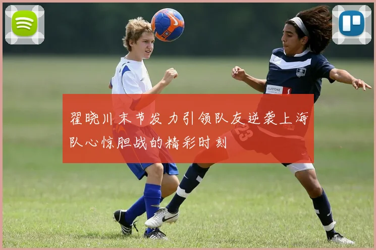 翟晓川末节发力引领队友逆袭上海队心惊胆战的精彩时刻