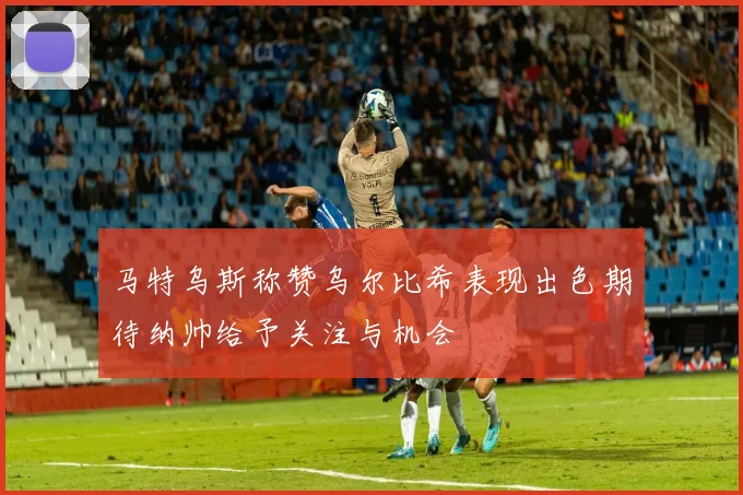 马特乌斯称赞乌尔比希表现出色期待纳帅给予关注与机会