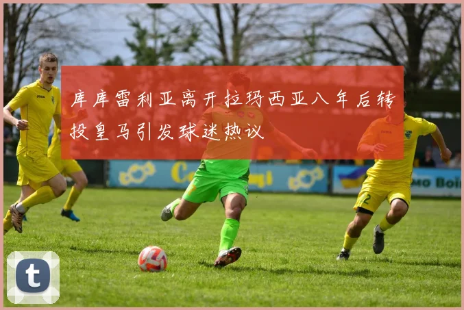库库雷利亚离开拉玛西亚八年后转投皇马引发球迷热议