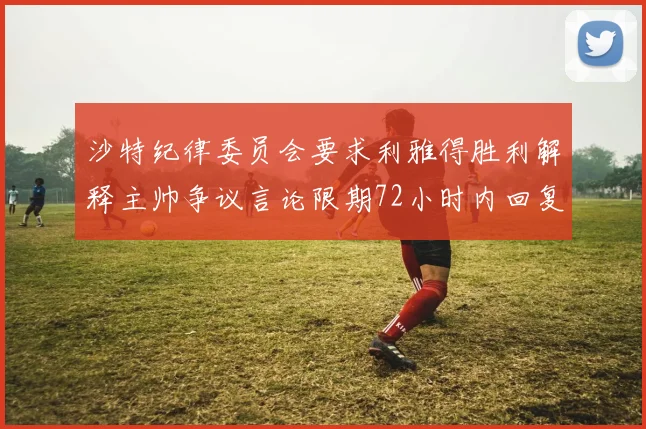沙特纪律委员会要求利雅得胜利解释主帅争议言论限期72小时内回复