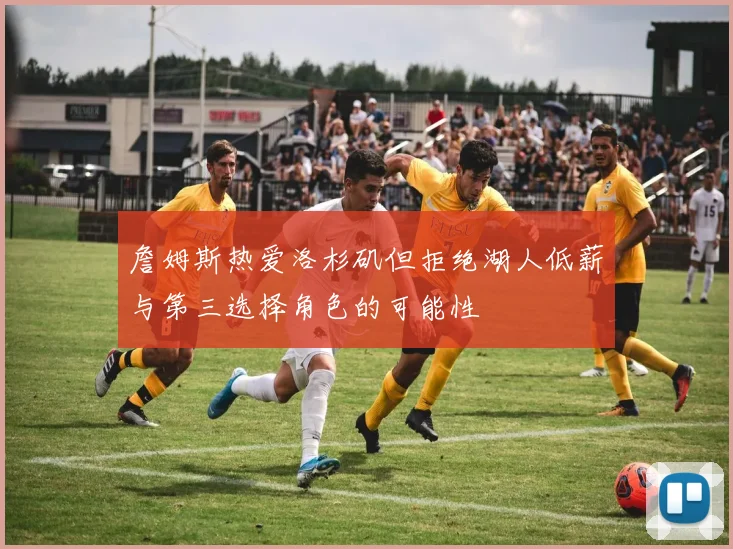 詹姆斯热爱洛杉矶但拒绝湖人低薪与第三选择角色的可能性