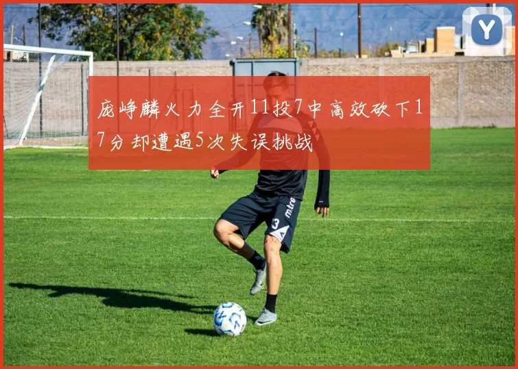 庞峥麟火力全开11投7中高效砍下17分却遭遇5次失误挑战