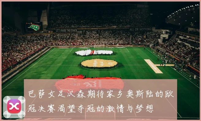 巴萨女足汉森期待家乡奥斯陆的欧冠决赛渴望夺冠的激情与梦想