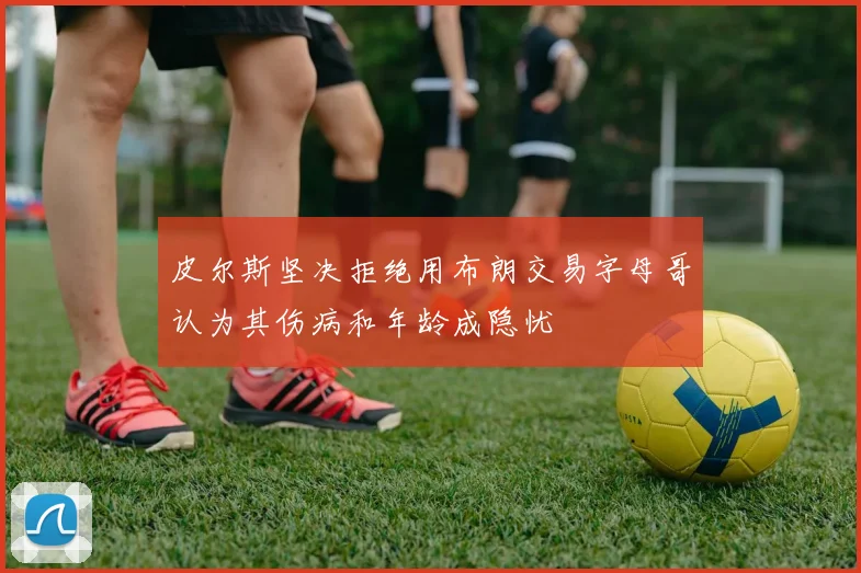 皮尔斯坚决拒绝用布朗交易字母哥认为其伤病和年龄成隐忧