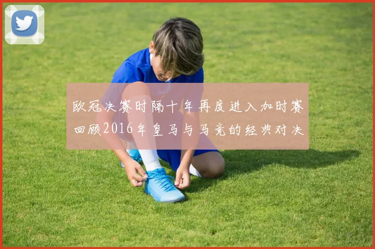 欧冠决赛时隔十年再度进入加时赛回顾2016年皇马与马竞的经典对决