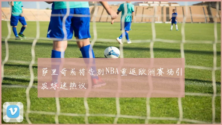 萨里奇或将告别NBA重返欧洲赛场引发球迷热议