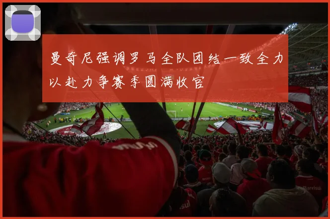 曼奇尼强调罗马全队团结一致全力以赴力争赛季圆满收官